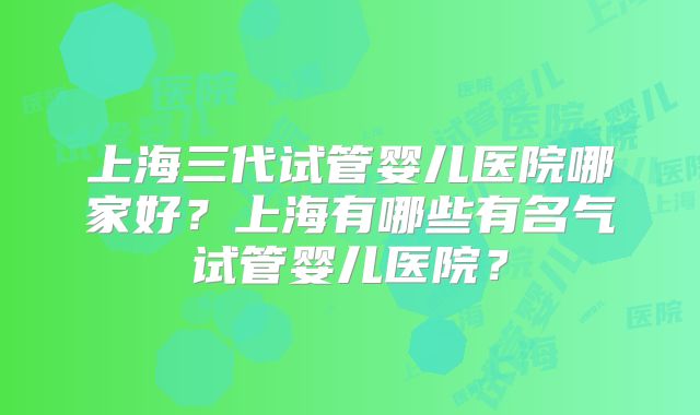 上海三代试管婴儿医院哪家好？上海有哪些有名气试管婴儿医院？