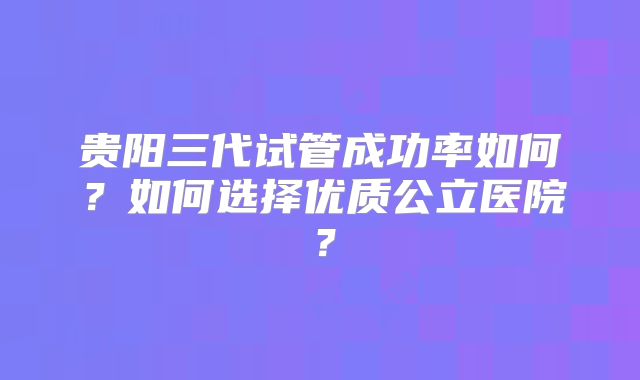 贵阳三代试管成功率如何?如何选择优质公立医院?