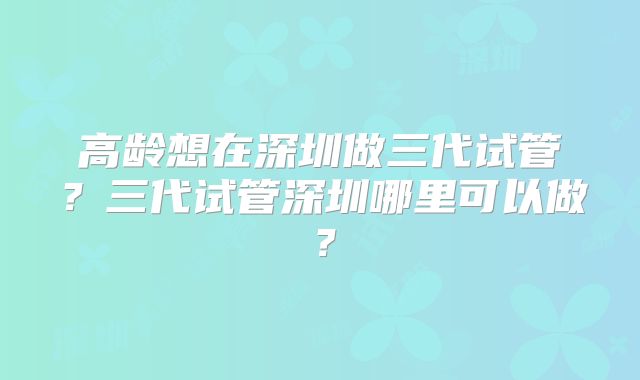 高龄想在深圳做三代试管？三代试管深圳哪里可以做？