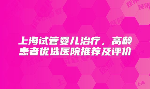 上海试管婴儿治疗,高龄患者优选医院推荐及评价