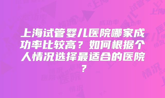 上海试管婴儿医院哪家成功率比较高?如何根据个人情况选择最适合的医院?