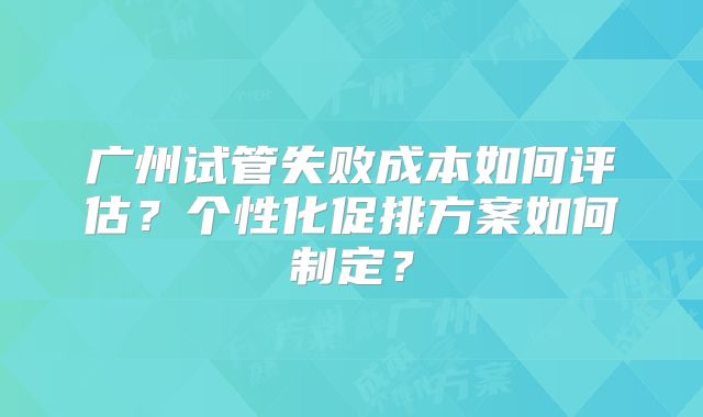 广州试管失败成本如何评估？个性化促排方案如何制定？