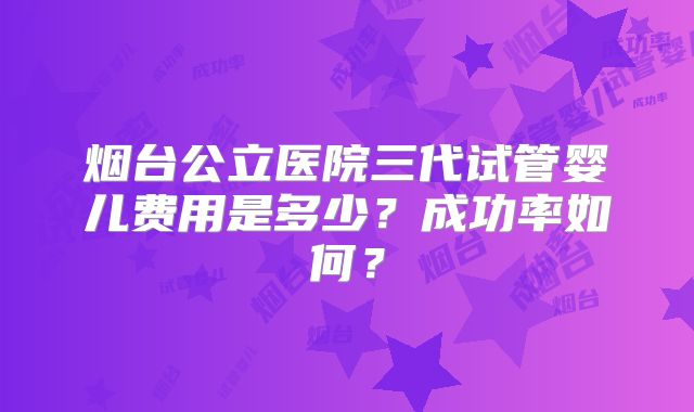 烟台公立医院三代试管婴儿费用是多少?成功率如何?