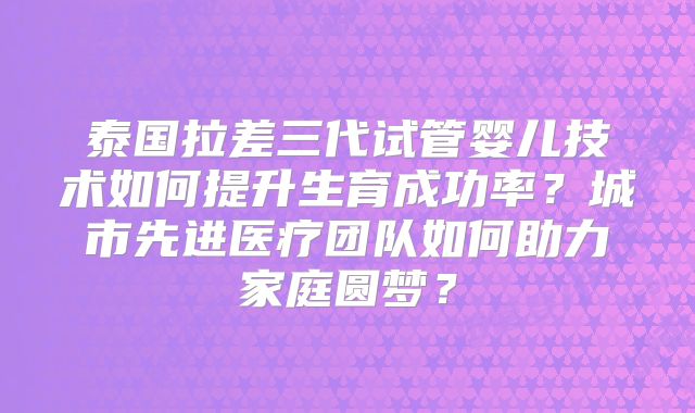 泰国拉差三代试管婴儿技术如何提升生育成功率？城市先进医疗团队如何助力家庭圆梦？