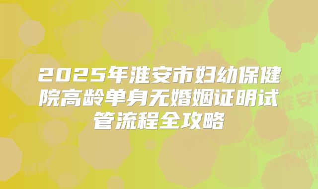 2025年淮安市妇幼保健院高龄单身无婚姻证明试管流程全攻略