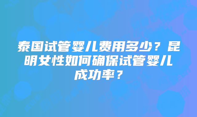 泰国试管婴儿费用多少?昆明女性如何确保试管婴儿成功率?