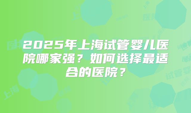 2025年上海试管婴儿医院哪家强?如何选择最适合的医院?