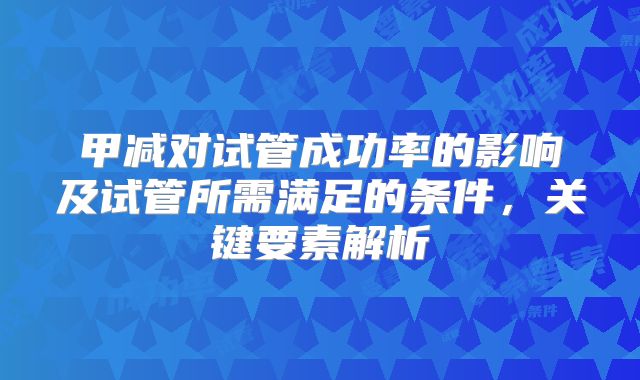 甲减对试管成功率的影响及试管所需满足的条件,关键要素解析