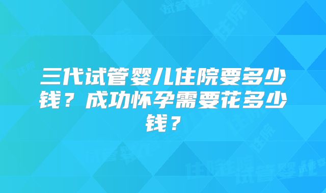 三代试管婴儿住院要多少钱?成功怀孕需要花多少钱?