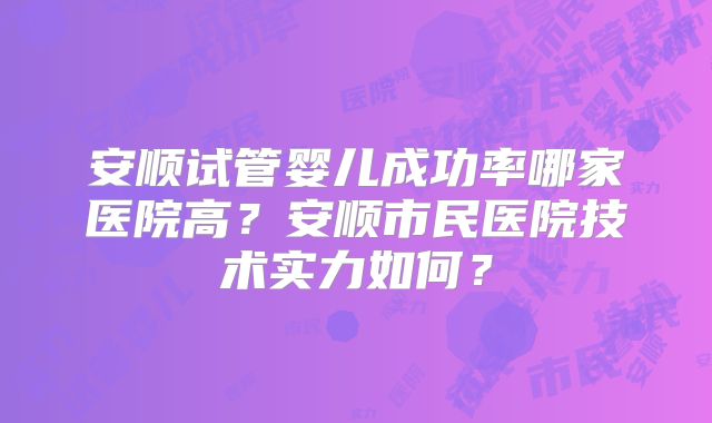 安顺试管婴儿成功率哪家医院高?安顺市民医院技术实力如何?