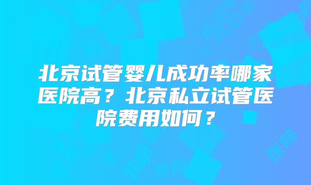 北京试管婴儿成功率哪家医院高?北京私立试管医院费用如何?