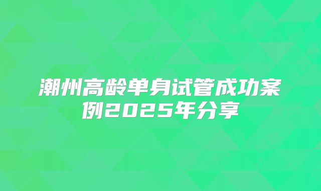 潮州高龄单身试管成功案例2025年分享