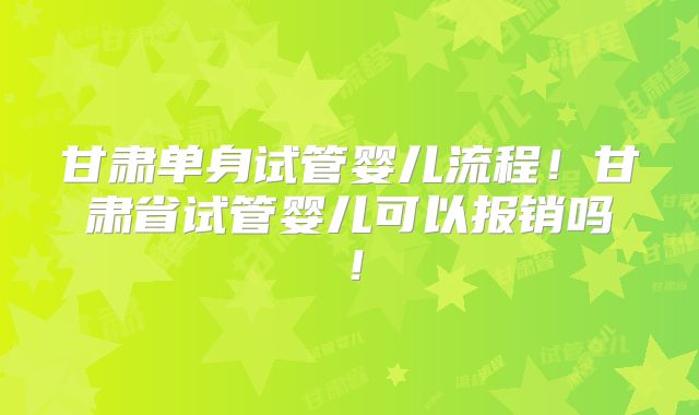 甘肃单身试管婴儿流程！甘肃省试管婴儿可以报销吗！