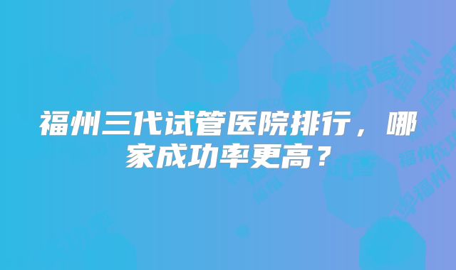福州三代试管医院排行,哪家成功率更高?