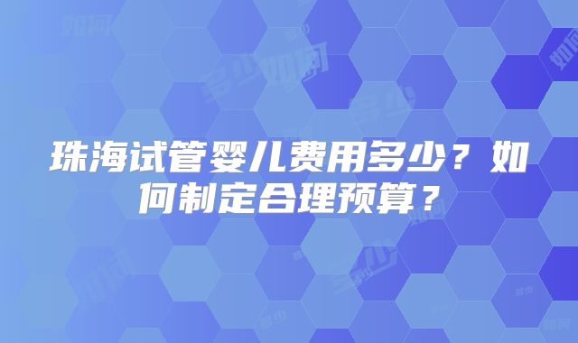 珠海试管婴儿费用多少?如何制定合理预算?