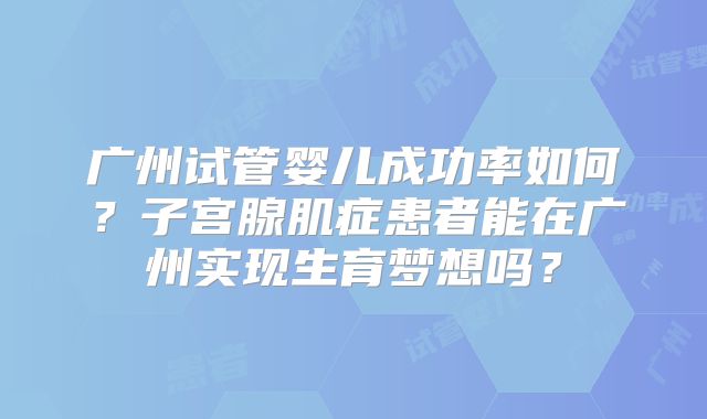 广州试管婴儿成功率如何?子宫腺肌症患者能在广州实现生育梦想吗?