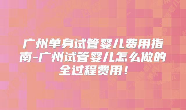 广州单身试管婴儿费用指南-广州试管婴儿怎么做的全过程费用!