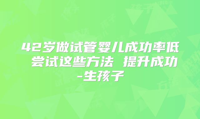 42岁做试管婴儿成功率低 尝试这些方法 提升成功-生孩子