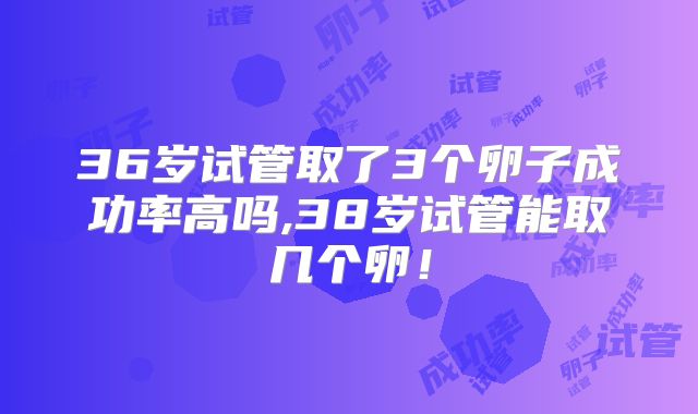 36岁试管取了3个卵子成功率高吗,38岁试管能取几个卵！