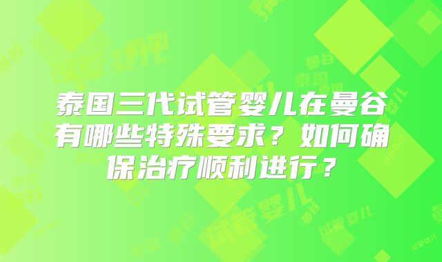 泰国三代试管婴儿在曼谷有哪些特殊要求？如何确保治疗顺利进行？