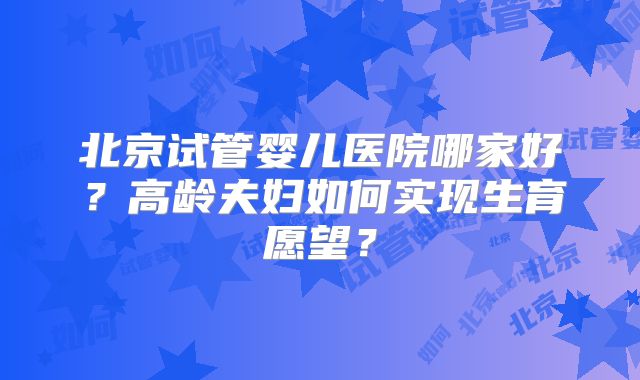 北京试管婴儿医院哪家好？高龄夫妇如何实现生育愿望？