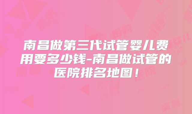 南昌做第三代试管婴儿费用要多少钱-南昌做试管的医院排名地图!