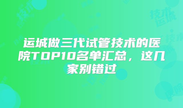 运城做三代试管技术的医院TOP10名单汇总,这几家别错过