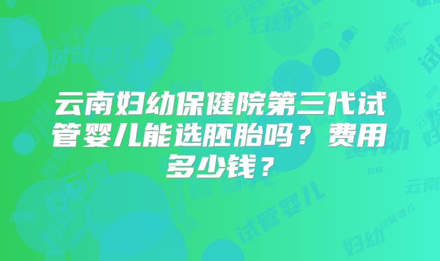 云南妇幼保健院第三代试管婴儿能选胚胎吗?费用多少钱?