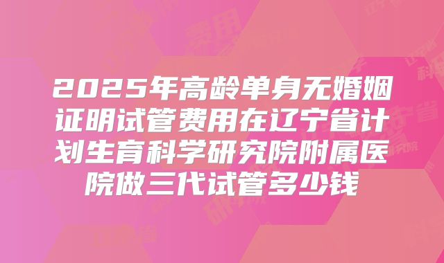 2025年高龄单身无婚姻证明试管费用在辽宁省计划生育科学研究院附属医院做三代试管多少钱
