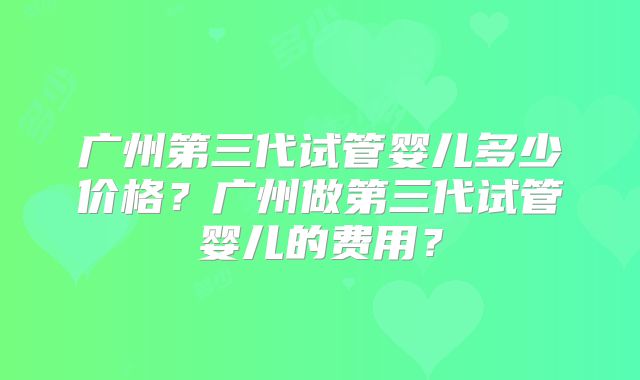广州第三代试管婴儿多少价格？广州做第三代试管婴儿的费用？