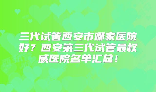 三代试管西安市哪家医院好?西安第三代试管最权威医院名单汇总!