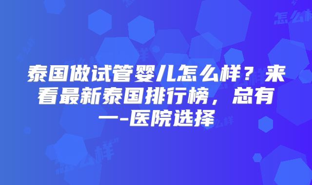 泰国做试管婴儿怎么样？来看最新泰国排行榜，总有一-医院选择