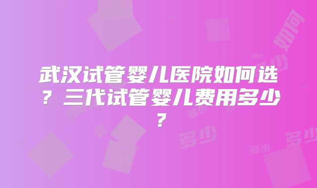 武汉试管婴儿医院如何选？三代试管婴儿费用多少？