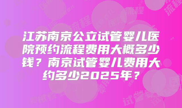 江苏南京公立试管婴儿医院预约流程费用大概多少钱？南京试管婴儿费用大约多少2025年？