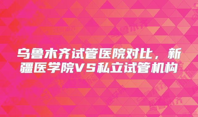 乌鲁木齐试管医院对比，新疆医学院VS私立试管机构