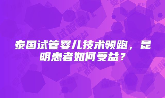 泰国试管婴儿技术领跑，昆明患者如何受益？