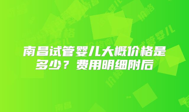 南昌试管婴儿大概价格是多少?费用明细附后