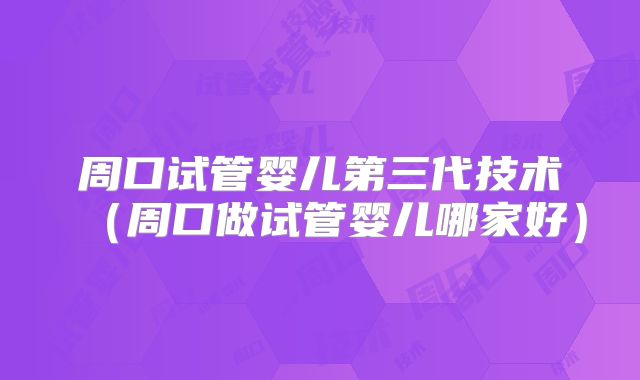 周口试管婴儿第三代技术(周口做试管婴儿哪家好)