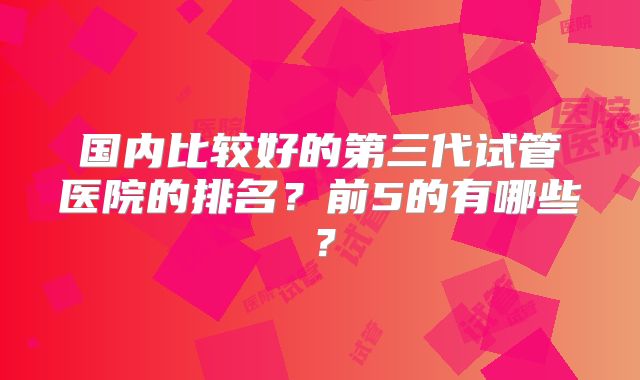 国内比较好的第三代试管医院的排名？前5的有哪些？