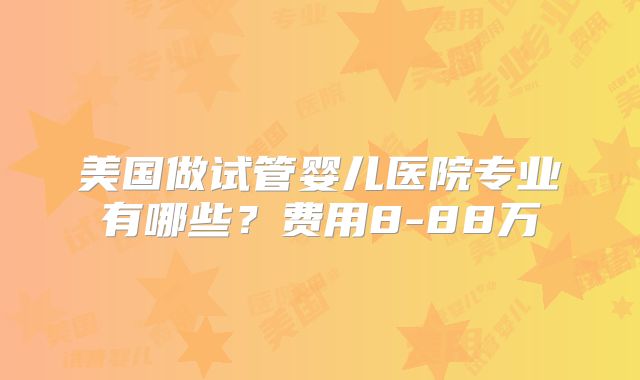 美国做试管婴儿医院专业有哪些?费用8-88万