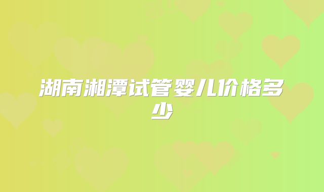 湖南湘潭试管婴儿价格多少