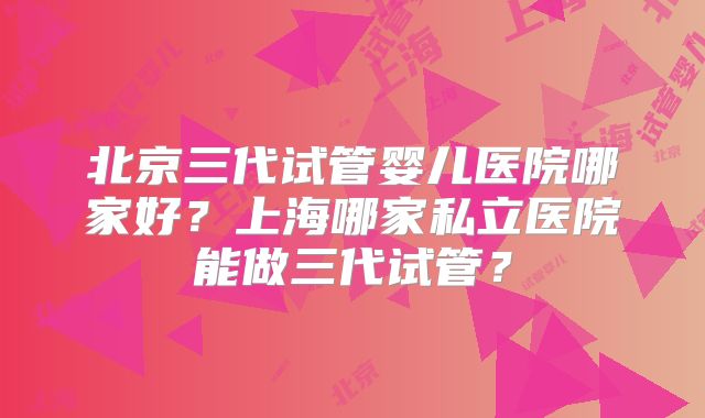 北京三代试管婴儿医院哪家好?上海哪家私立医院能做三代试管?