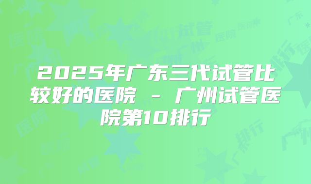 2025年广东三代试管比较好的医院 - 广州试管医院第10排行