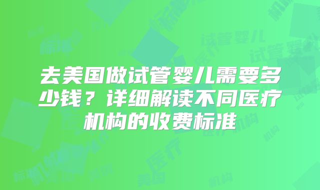 去美国做试管婴儿需要多少钱？详细解读不同医疗机构的收费标准