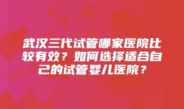 武汉三代试管哪家医院比较有效?如何选择适合自己的试管婴儿医院?