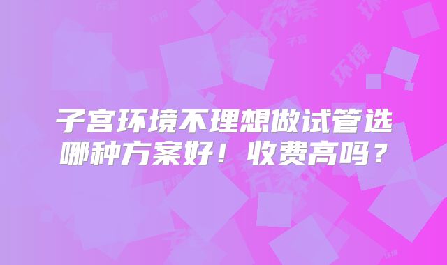 子宫环境不理想做试管选哪种方案好!收费高吗?
