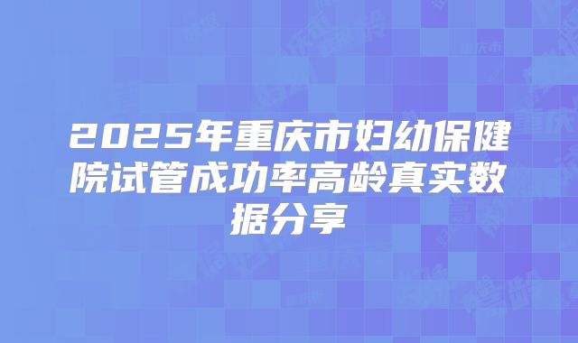 2025年重庆市妇幼保健院试管成功率高龄真实数据分享