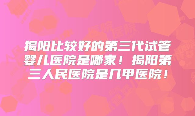 揭阳比较好的第三代试管婴儿医院是哪家!揭阳第三人民医院是几甲医院!