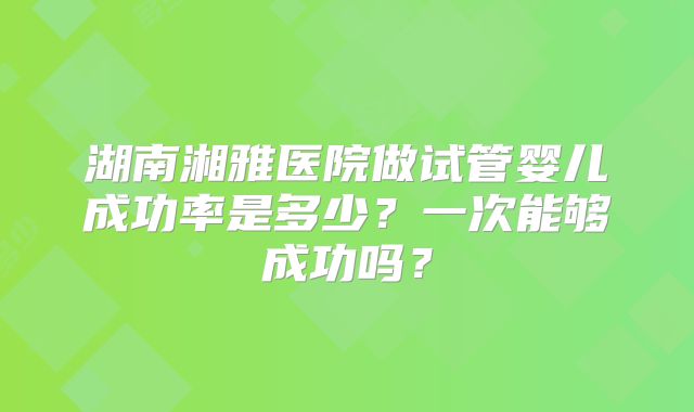 湖南湘雅医院做试管婴儿成功率是多少？一次能够成功吗？