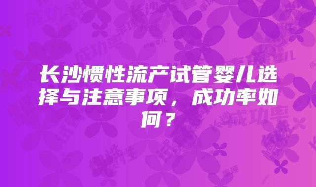 长沙惯性流产试管婴儿选择与注意事项，成功率如何？